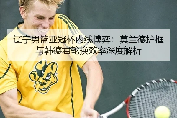 辽宁男篮亚冠杯内线博弈：莫兰德护框与韩德君轮换效率深度解析